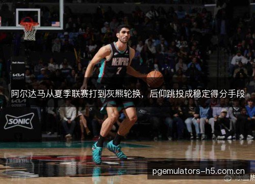 阿尔达马从夏季联赛打到灰熊轮换,后仰跳投成稳定得分手段 阿尔达马从夏季联赛打到灰熊轮换,后仰跳投成稳定得分手段
