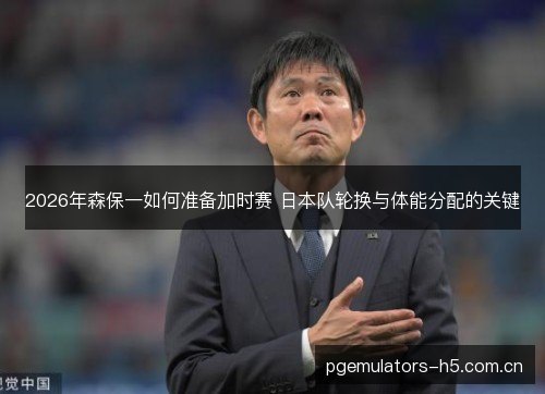 2026年森保一如何准备加时赛 日本队轮换与体能分配的关键 2026年森保一如何准备加时赛 日本队轮换与体能分配的关键
